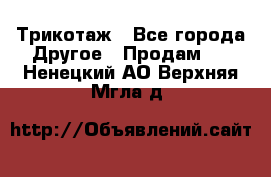 Трикотаж - Все города Другое » Продам   . Ненецкий АО,Верхняя Мгла д.